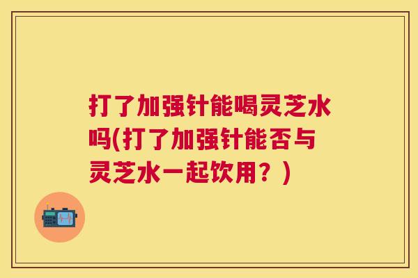 打了加强针能喝灵芝水吗(打了加强针能否与灵芝水一起饮用？)