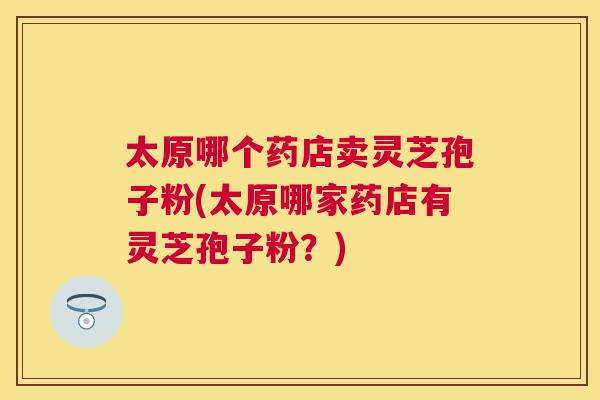 太原哪个药店卖灵芝孢子粉(太原哪家药店有灵芝孢子粉？)
