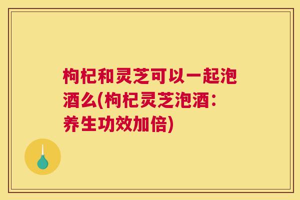 枸杞和灵芝可以一起泡酒么(枸杞灵芝泡酒：养生功效加倍)