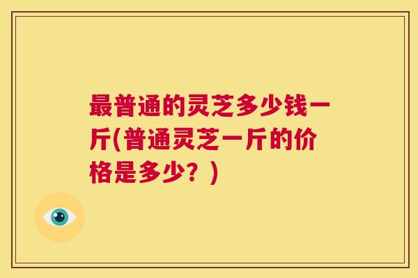 最普通的灵芝多少钱一斤(普通灵芝一斤的价格是多少？)