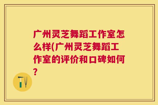 广州灵芝舞蹈工作室怎么样(广州灵芝舞蹈工作室的评价和口碑如何？