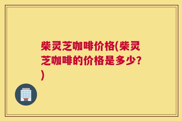 柴灵芝咖啡价格(柴灵芝咖啡的价格是多少？)