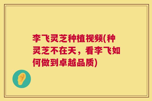 李飞灵芝种植视频(种灵芝不在天,看李飞如何做到卓越品质) 李飞灵芝种植视频(种灵芝不在天,看李飞如何做到卓越品质)