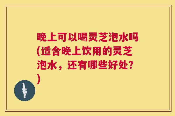 晚上可以喝灵芝泡水吗(适合晚上饮用的灵芝泡水，还有哪些好处？)