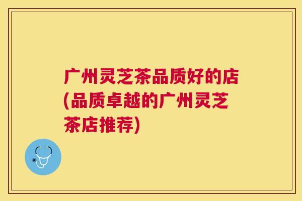 广州灵芝茶品质好的店(品质卓越的广州灵芝茶店推荐)