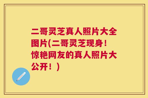 二哥灵芝真人照片大全图片(二哥灵芝现身！惊艳网友的真人照片大公开！)