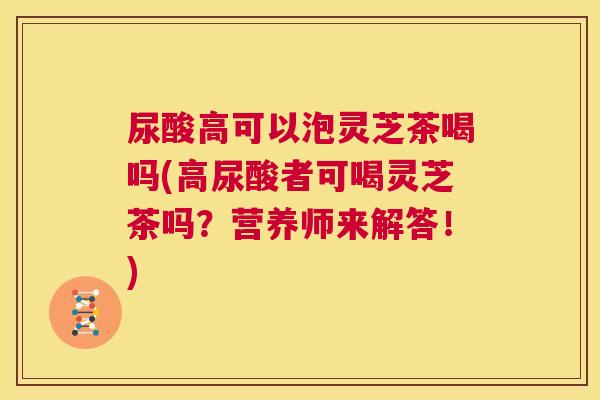 尿酸高可以泡灵芝茶喝吗(高尿酸者可喝灵芝茶吗？营养师来解答！)