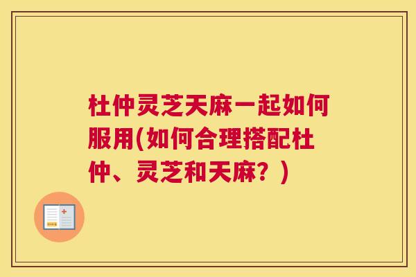 杜仲灵芝天麻一起如何服用(如何合理搭配杜仲、灵芝和天麻？)