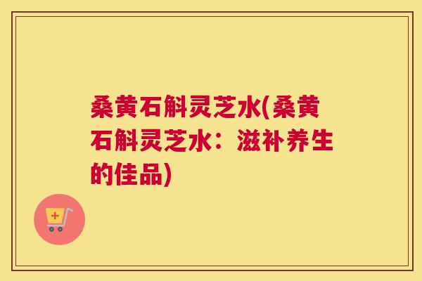 桑黄石斛灵芝水(桑黄石斛灵芝水：滋补养生的佳品)