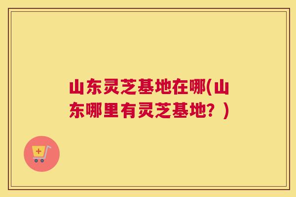 山东灵芝基地在哪(山东哪里有灵芝基地？)