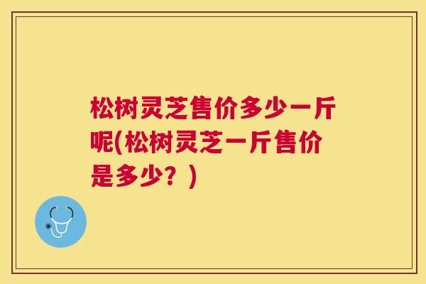 松树灵芝售价多少一斤呢(松树灵芝一斤售价是多少?) 松树灵芝售价多少一斤呢(松树灵芝一斤售价是多少?)