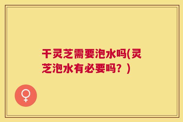 干灵芝需要泡水吗(灵芝泡水有必要吗？)