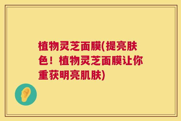 植物灵芝面膜(提亮肤色！植物灵芝面膜让你重获明亮肌肤)