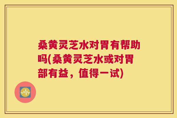 桑黄灵芝水对胃有帮助吗(桑黄灵芝水或对胃部有益，值得一试)