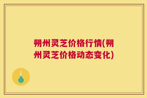 朔州灵芝价格行情(朔州灵芝价格动态变化)