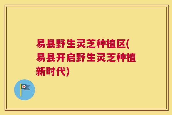 易县野生灵芝种植区(易县开启野生灵芝种植新时代)