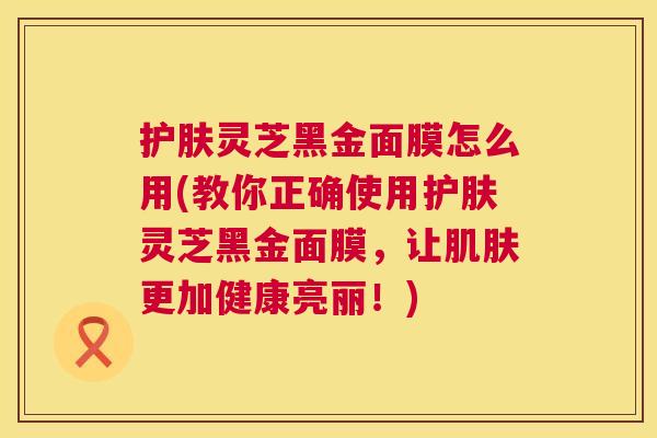 护肤灵芝黑金面膜怎么用(教你正确使用护肤灵芝黑金面膜，让肌肤更加健康亮丽！)