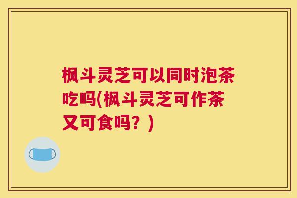 枫斗灵芝可以同时泡茶吃吗(枫斗灵芝可作茶又可食吗？)