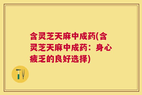 含灵芝天麻中成药(含灵芝天麻中成药：身心疲乏的良好选择)