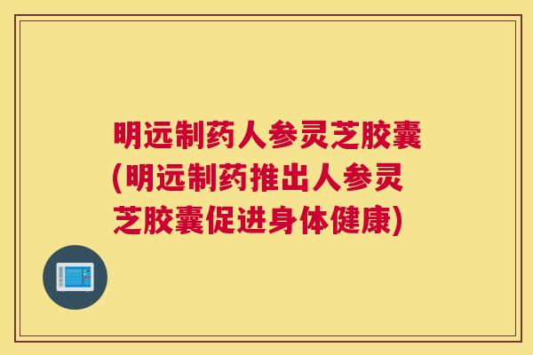 明远制药人参灵芝胶囊(明远制药推出人参灵芝胶囊促进身体健康)