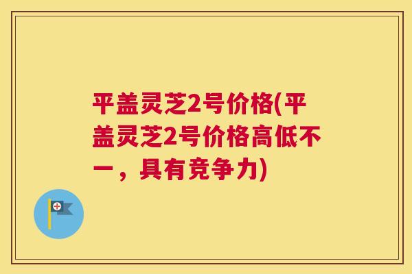 平盖灵芝2号价格(平盖灵芝2号价格高低不一，具有竞争力)