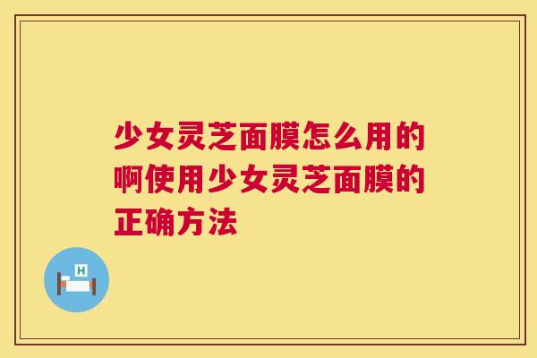 少女灵芝面膜怎么用的啊使用少女灵芝面膜的正确方法