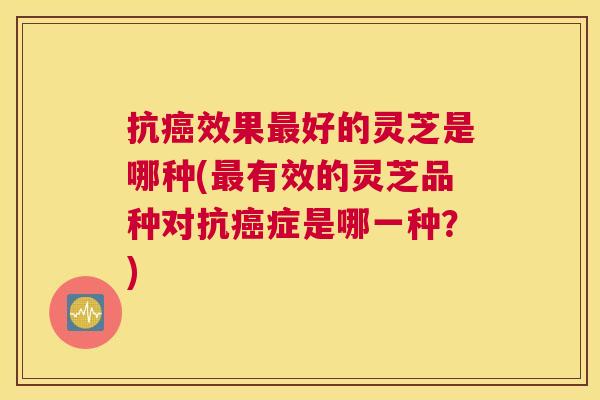 抗效果好的灵芝是哪种(有效的灵芝品种对抗症是哪一种？)
