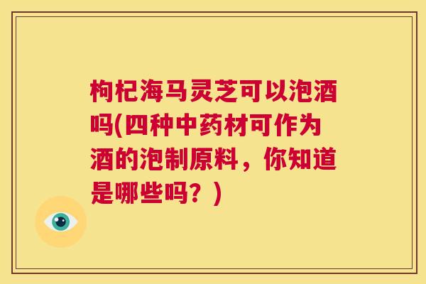 枸杞海马灵芝可以泡酒吗(四种中药材可作为酒的泡制原料，你知道是哪些吗？)