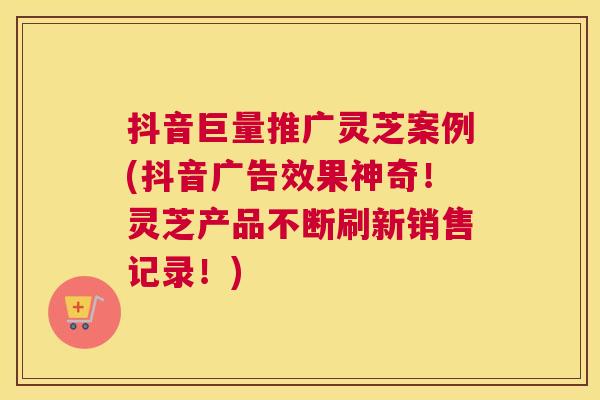 抖音巨量推广灵芝案例(抖音广告效果神奇！灵芝产品不断刷新销售记录！)