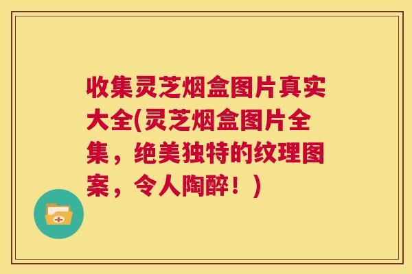 收集灵芝烟盒图片真实大全(灵芝烟盒图片全集，绝美独特的纹理图案，令人陶醉！)