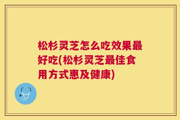 松杉灵芝怎么吃效果最好吃(松杉灵芝最佳食用方式惠及健康)