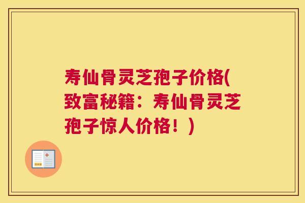 寿仙骨灵芝孢子价格(致富秘籍：寿仙骨灵芝孢子惊人价格！)
