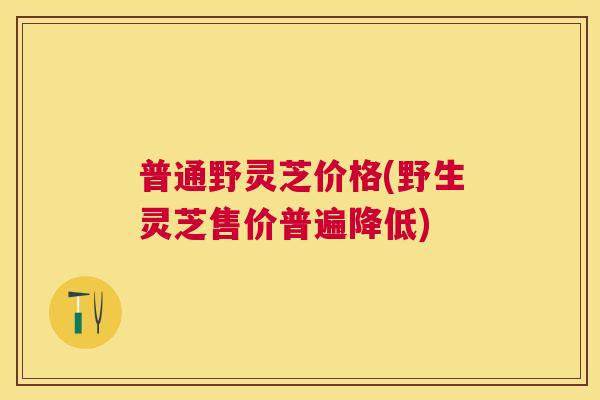 普通野灵芝价格(野生灵芝售价普遍降低)