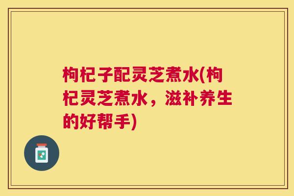 枸杞子配灵芝煮水(枸杞灵芝煮水，滋补养生的好帮手)