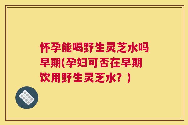 怀孕能喝野生灵芝水吗早期(孕妇可否在早期饮用野生灵芝水？)