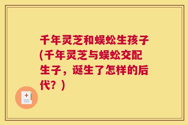 千年灵芝和蜈蚣生孩子(千年灵芝与蜈蚣交配生子,诞生了怎样的后代?) 千年灵芝和蜈蚣生孩子(千年灵芝与蜈蚣交配生子,诞生了怎样的后代?)
