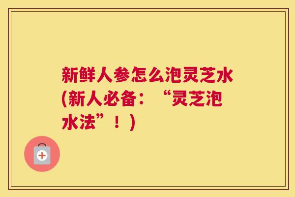 新鲜人参怎么泡灵芝水(新人必备：“灵芝泡水法”！)