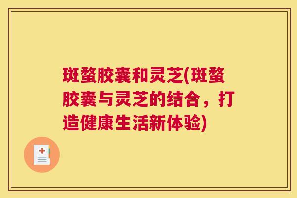 斑蝥胶囊和灵芝(斑蝥胶囊与灵芝的结合，打造健康生活新体验)