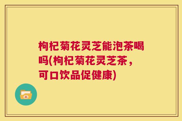 枸杞菊花灵芝能泡茶喝吗(枸杞菊花灵芝茶，可口饮品促健康)