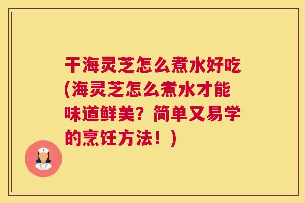 干海灵芝怎么煮水好吃(海灵芝怎么煮水才能味道鲜美？简单又易学的烹饪方法！)