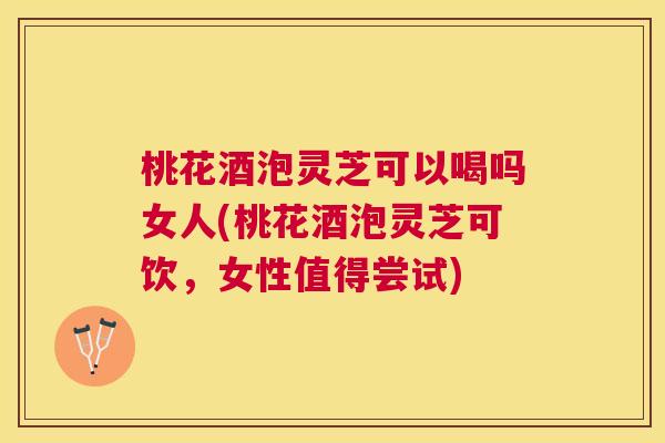 桃花酒泡灵芝可以喝吗女人(桃花酒泡灵芝可饮，女性值得尝试)