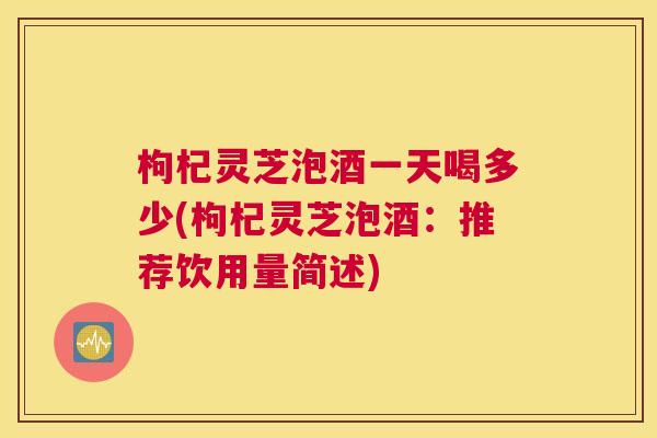 枸杞灵芝泡酒一天喝多少(枸杞灵芝泡酒：推荐饮用量简述)