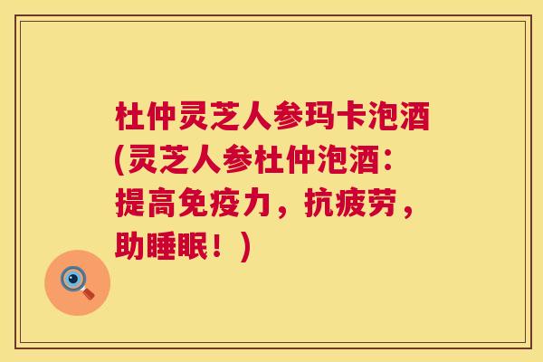 杜仲灵芝人参玛卡泡酒(灵芝人参杜仲泡酒：提高免疫力，抗疲劳，助睡眠！)