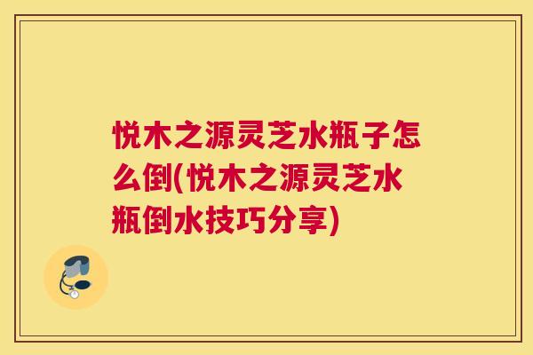 悦木之源灵芝水瓶子怎么倒(悦木之源灵芝水瓶倒水技巧分享)