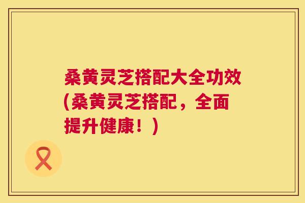 桑黄灵芝搭配大全功效(桑黄灵芝搭配，全面提升健康！)