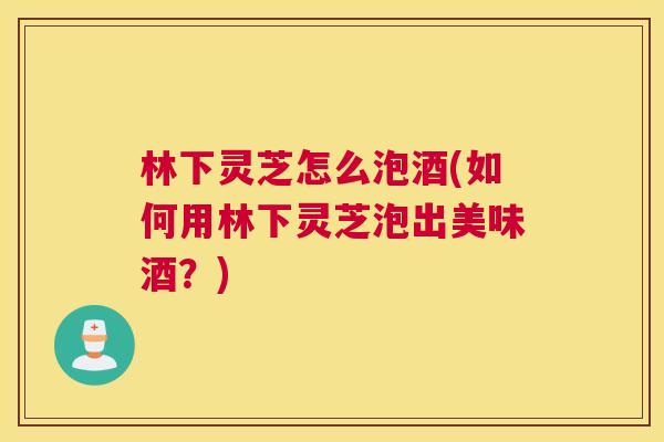 林下灵芝怎么泡酒(如何用林下灵芝泡出美味酒？)