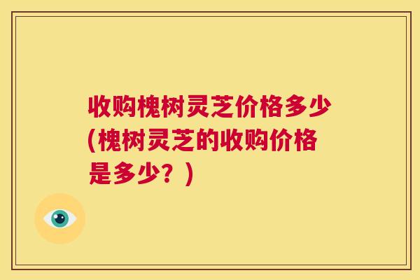 收购槐树灵芝价格多少(槐树灵芝的收购价格是多少？)