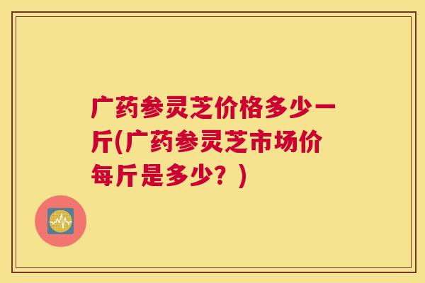 广药参灵芝价格多少一斤(广药参灵芝市场价每斤是多少？)