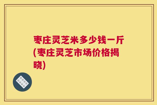 枣庄灵芝米多少钱一斤(枣庄灵芝市场价格揭晓)