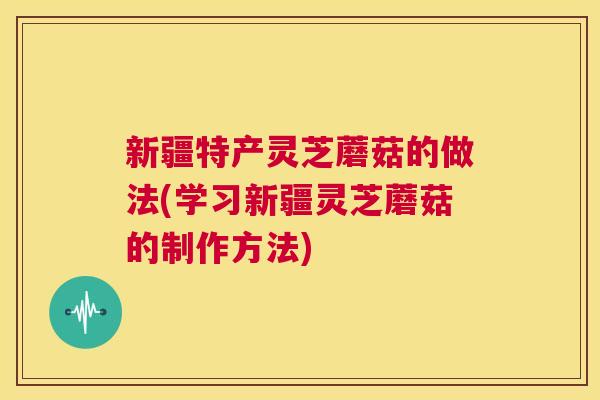 新疆特产灵芝蘑菇的做法(学习新疆灵芝蘑菇的制作方法)
